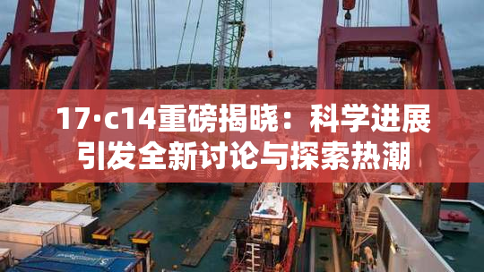 17·c14重磅揭晓：科学进展引发全新讨论与探索热潮