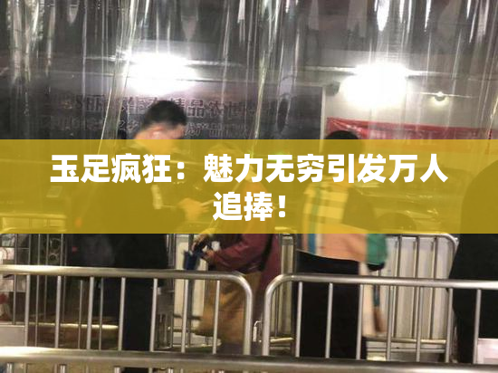 玉足疯狂：魅力无穷引发万人追捧！