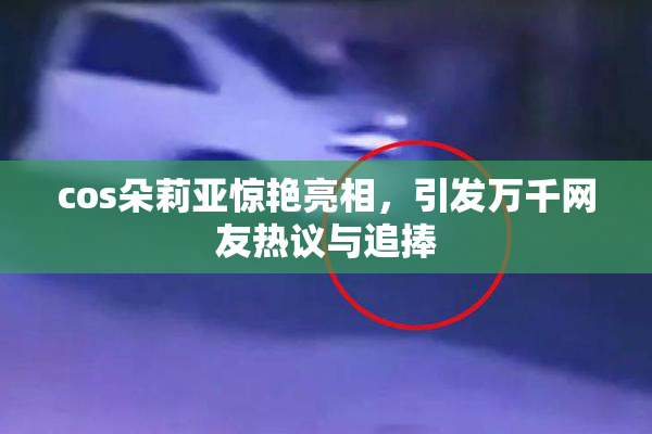 cos朵莉亚惊艳亮相，引发万千网友热议与追捧