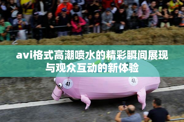 avi格式高潮喷水的精彩瞬间展现与观众互动的新体验
