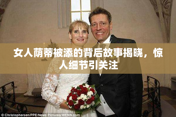 女人荫蒂被添的背后故事揭晓，惊人细节引关注