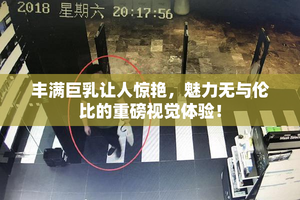 丰满巨乳让人惊艳，魅力无与伦比的重磅视觉体验！