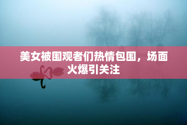 美女被围观者们热情包围，场面火爆引关注