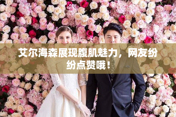 艾尔海森展现腹肌魅力，网友纷纷点赞哦！