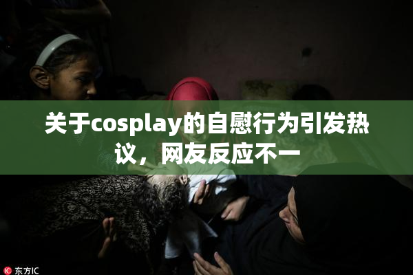 关于cosplay的自慰行为引发热议，网友反应不一