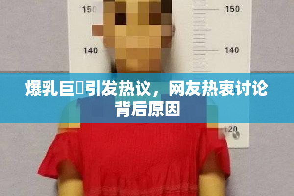爆乳巨凥引发热议，网友热衷讨论背后原因