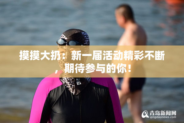 摸摸大扔：新一届活动精彩不断，期待参与的你！