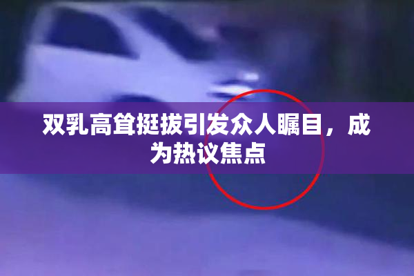 双乳高耸挺拔引发众人瞩目，成为热议焦点