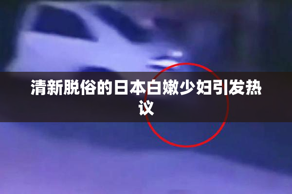 清新脱俗的日本白嫩少妇引发热议