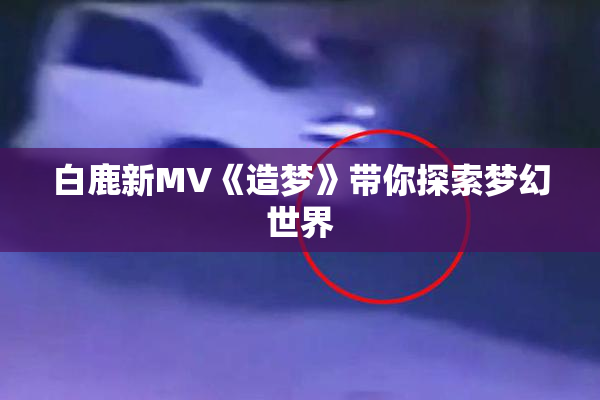 白鹿新MV《造梦》带你探索梦幻世界