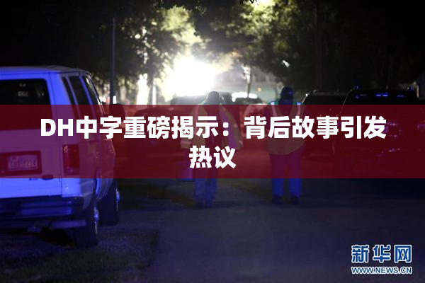 DH中字重磅揭示：背后故事引发热议