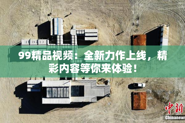 99精品视频：全新力作上线，精彩内容等你来体验！