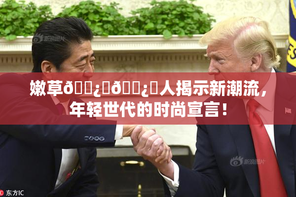 嫩草🌿‌🌿‌人揭示新潮流，年轻世代的时尚宣言！