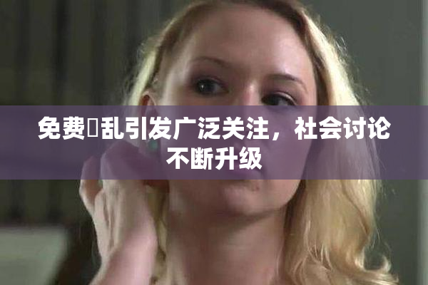 免费婬乱引发广泛关注，社会讨论不断升级