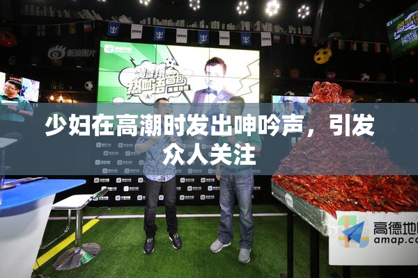 少妇在高潮时发出呻吟声，引发众人关注