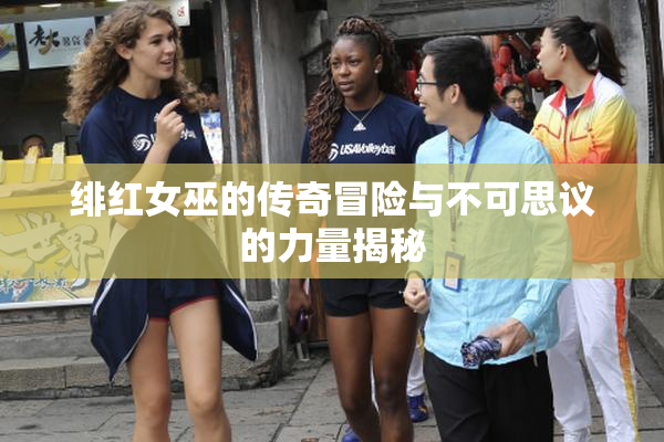 绯红女巫的传奇冒险与不可思议的力量揭秘