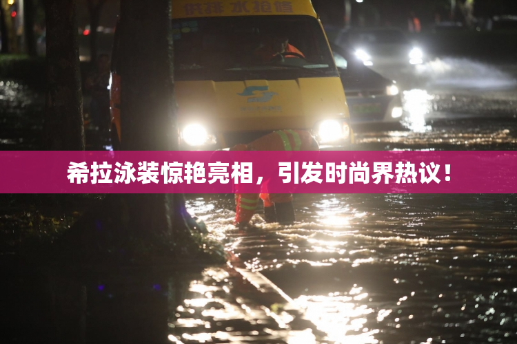 希拉泳装惊艳亮相，引发时尚界热议！