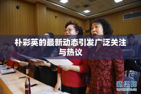 朴彩英的最新动态引发广泛关注与热议