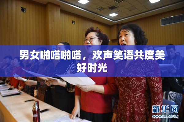 男女啪嗒啪嗒，欢声笑语共度美好时光