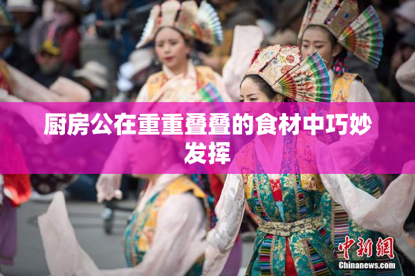 厨房公在重重叠叠的食材中巧妙发挥