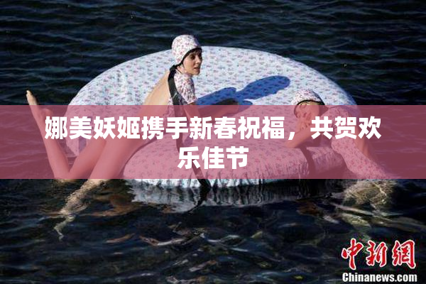 娜美妖姬携手新春祝福，共贺欢乐佳节
