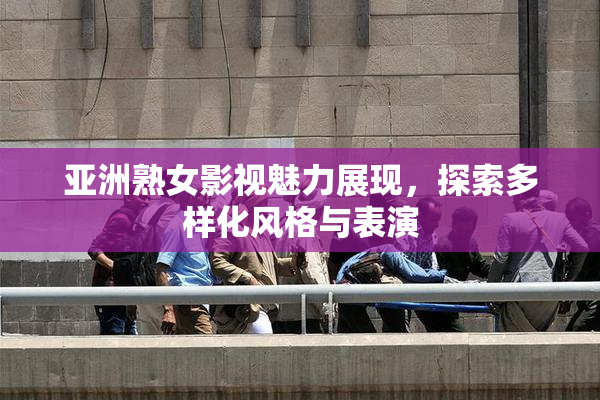 亚洲熟女影视魅力展现，探索多样化风格与表演