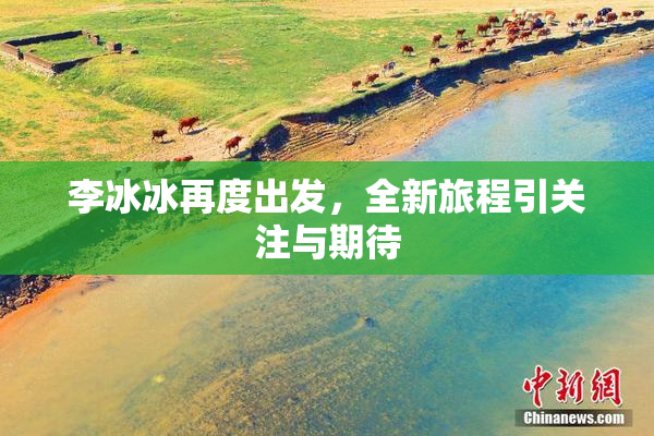 李冰冰再度出发，全新旅程引关注与期待