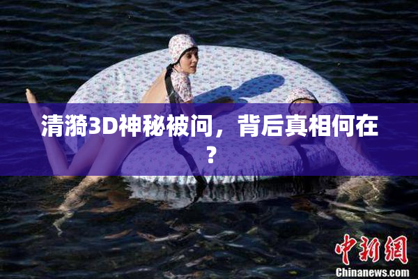 清漪3D神秘被问，背后真相何在？