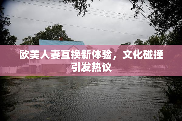 欧美人妻互换新体验，文化碰撞引发热议