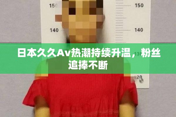 日本久久Av热潮持续升温，粉丝追捧不断