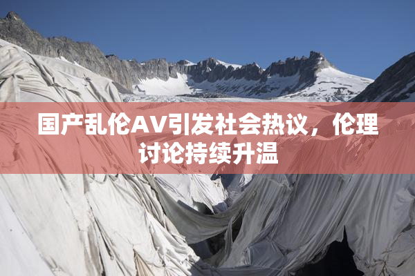 国产乱伦AV引发社会热议，伦理讨论持续升温
