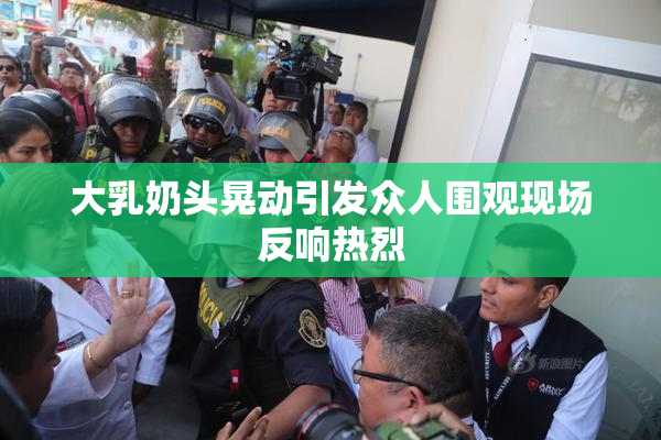大乳奶头晃动引发众人围观现场反响热烈