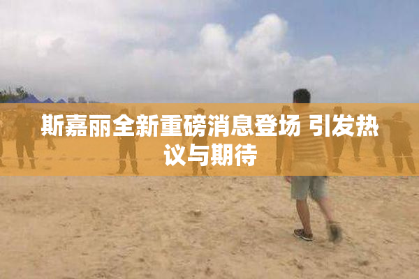 斯嘉丽全新重磅消息登场 引发热议与期待