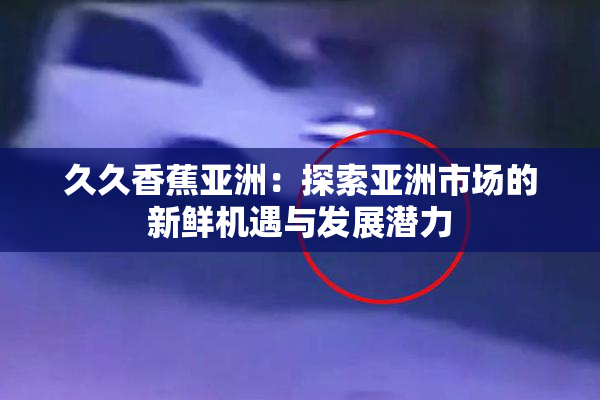 久久香蕉亚洲：探索亚洲市场的新鲜机遇与发展潜力