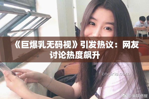 《巨爆乳无码视》引发热议：网友讨论热度飙升