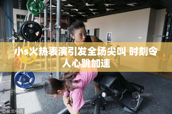 小s火热表演引发全场尖叫 时刻令人心跳加速