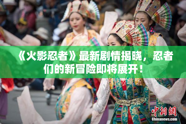 《火影忍者》最新剧情揭晓，忍者们的新冒险即将展开！