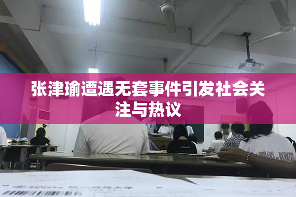 张津瑜遭遇无套事件引发社会关注与热议