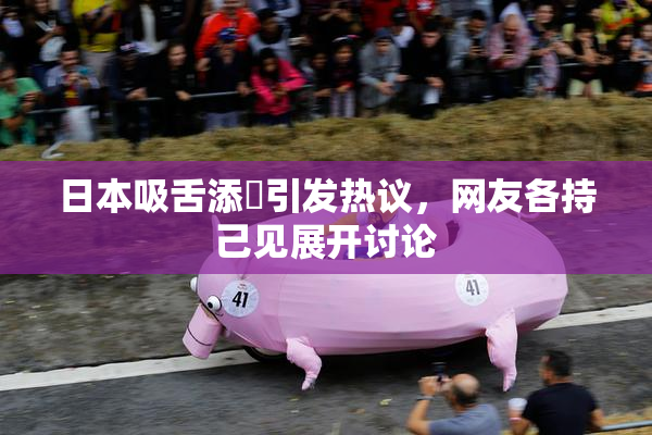 日本吸舌添泬引发热议，网友各持己见展开讨论