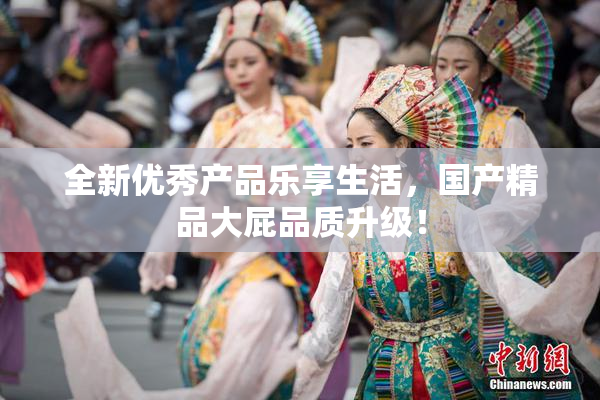 全新优秀产品乐享生活，国产精品大屁品质升级！