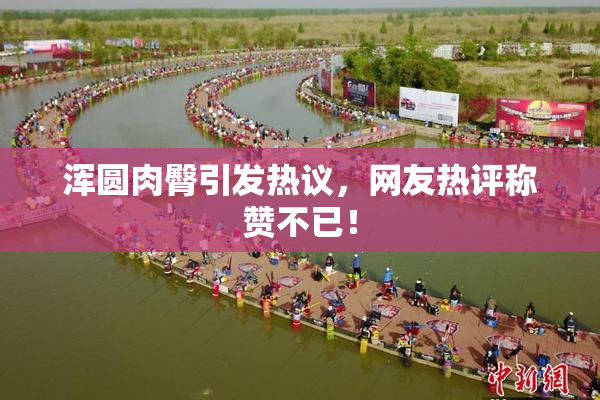 浑圆肉臀引发热议，网友热评称赞不已！