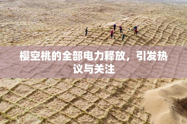 樱空桃的全部电力释放，引发热议与关注