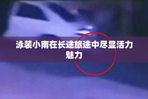 泳装小南在长途旅途中尽显活力魅力