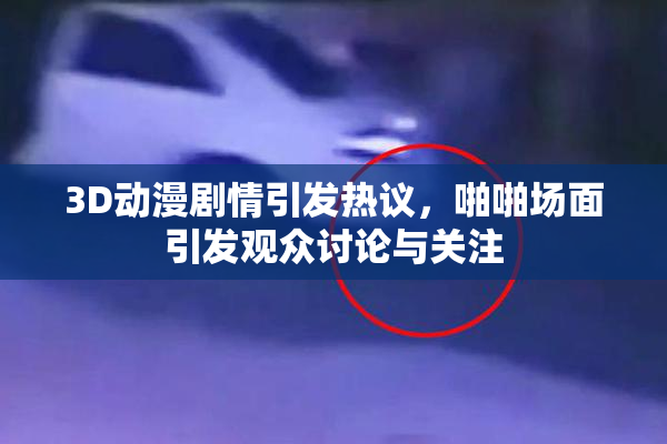 3D动漫剧情引发热议，啪啪场面引发观众讨论与关注