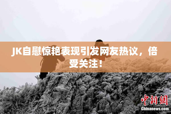 JK自慰惊艳表现引发网友热议，倍受关注！