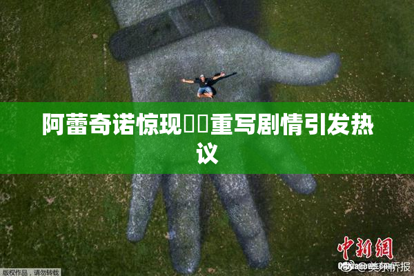 阿蕾奇诺惊现❌‌重写剧情引发热议