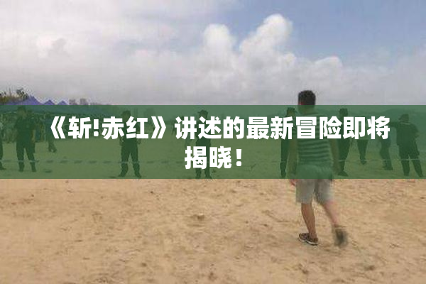 《斩!赤红》讲述的最新冒险即将揭晓！