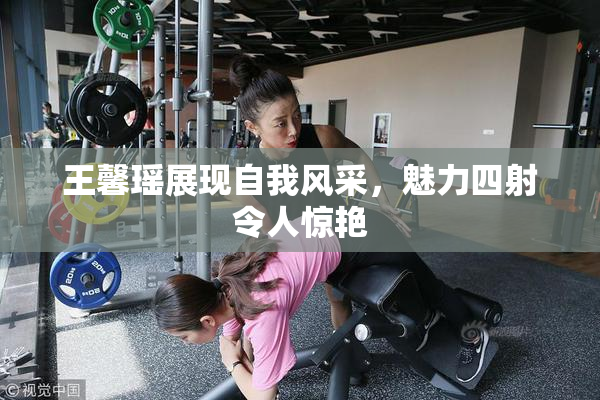 王馨瑶展现自我风采，魅力四射令人惊艳