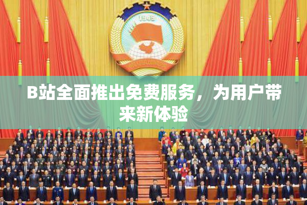 B站全面推出免费服务，为用户带来新体验