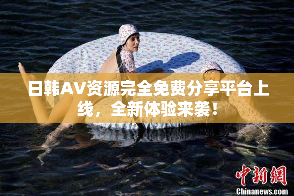日韩AV资源完全免费分享平台上线，全新体验来袭！